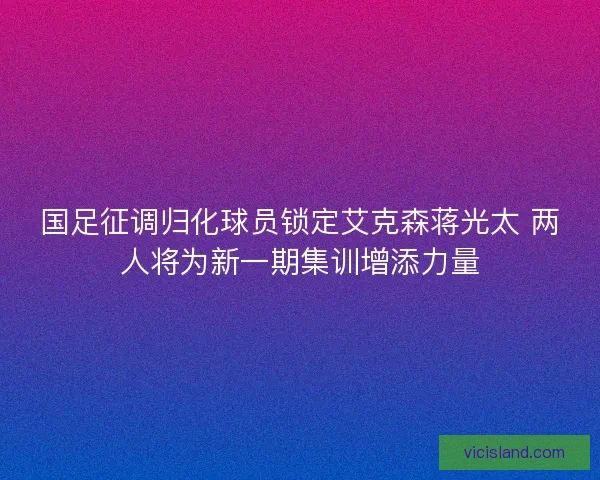 国足征调归化球员锁定艾克森蒋光太 两人将为新一期集训增添力量